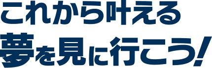 これから叶える夢を見に行こう！